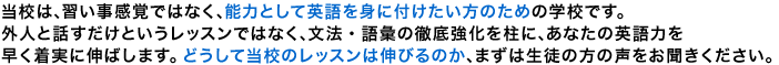 当校は、習い事感覚ではなく、能力として英語を身に付けたい方のための学校です。外人と話すだけというレッスンではなく、文法・語彙の徹底強化を柱に、あなたの英語力を早く着実に伸ばします。どうして当校のレッスンは伸びるのか、まずは生徒の方の声をお聞きください。